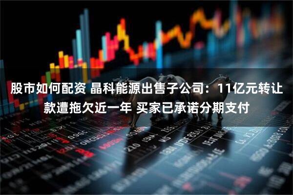 股市如何配资 晶科能源出售子公司：11亿元转让款遭拖欠近一年 买家已承诺分期支付