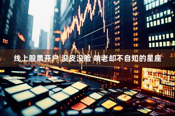 线上股票开户 没皮没脸 啃老却不自知的星座