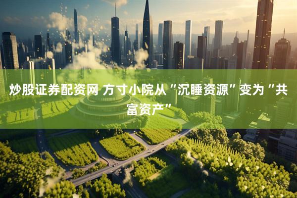 炒股证券配资网 方寸小院从“沉睡资源”变为“共富资产”