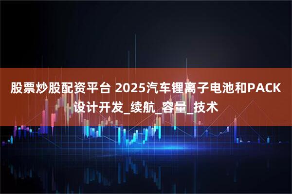 股票炒股配资平台 2025汽车锂离子电池和PACK设计开发_续航_容量_技术