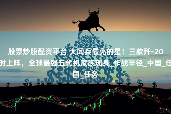 股票炒股配资平台 大阅兵最亮的星！三款歼-20同时上阵，全球最强五代机家族现身_作战半径_中国_任务