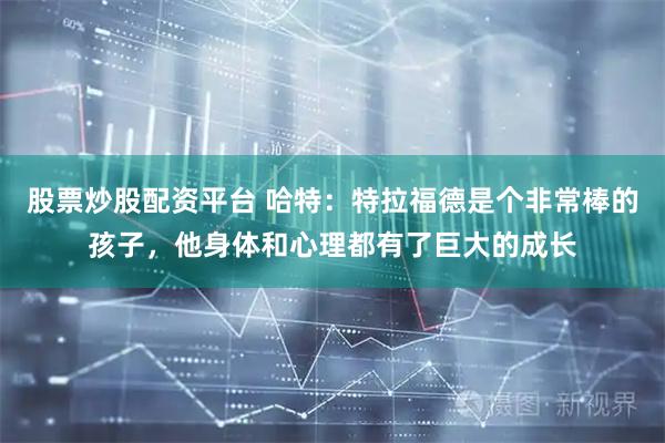 股票炒股配资平台 哈特：特拉福德是个非常棒的孩子，他身体和心理都有了巨大的成长
