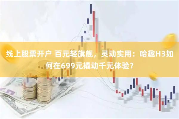 线上股票开户 百元轻旗舰，灵动实用：哈趣H3如何在699元撬动千元体验？