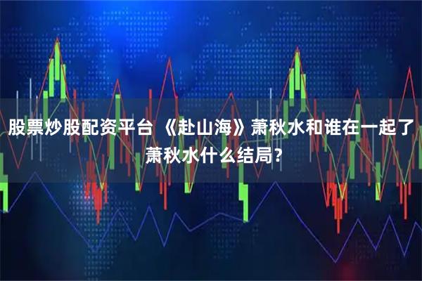 股票炒股配资平台 《赴山海》萧秋水和谁在一起了 萧秋水什么结局？