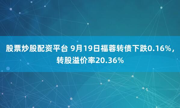 股票炒股配资平台 9月19日福蓉转债下跌0.16%，转股溢价率20.36%