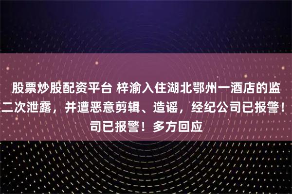 股票炒股配资平台 梓渝入住湖北鄂州一酒店的监控视频被二次泄露，并遭恶意剪辑、造谣，经纪公司已报警！多方回应