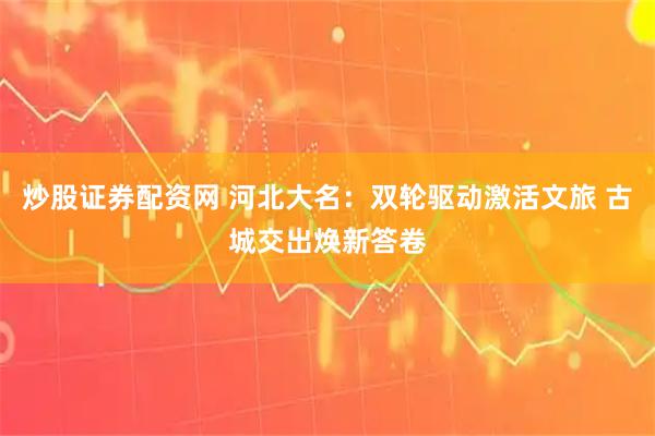 炒股证券配资网 河北大名：双轮驱动激活文旅 古城交出焕新答卷