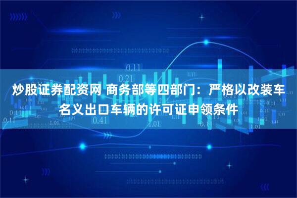 炒股证券配资网 商务部等四部门：严格以改装车名义出口车辆的许可证申领条件