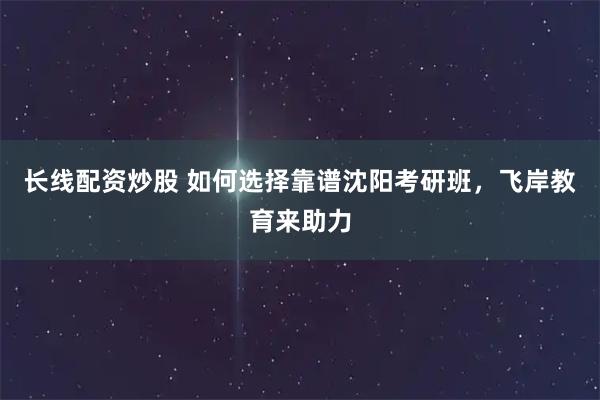 长线配资炒股 如何选择靠谱沈阳考研班，飞岸教育来助力
