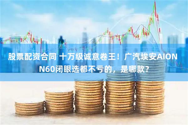 股票配资合同 十万级诚意卷王！广汽埃安AION N60闭眼选都不亏的，是哪款？