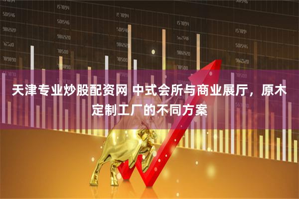 天津专业炒股配资网 中式会所与商业展厅，原木定制工厂的不同方案