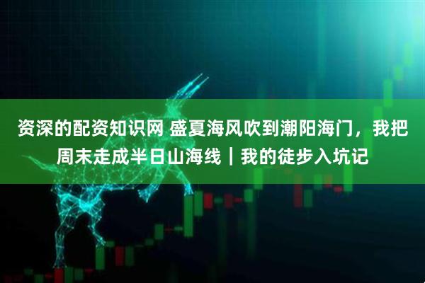 资深的配资知识网 盛夏海风吹到潮阳海门，我把周末走成半日山海线｜我的徒步入坑记