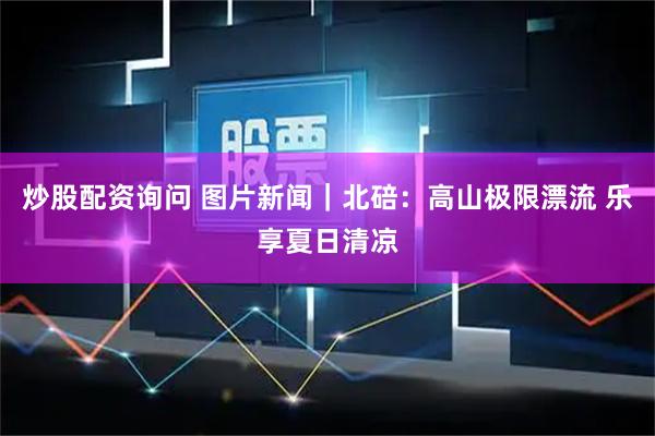 炒股配资询问 图片新闻｜北碚：高山极限漂流 乐享夏日清凉