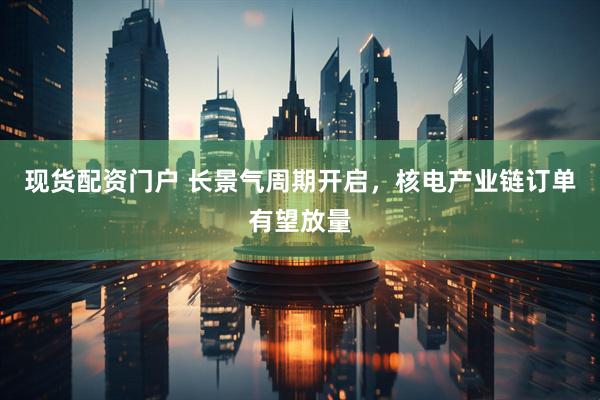 现货配资门户 长景气周期开启，核电产业链订单有望放量