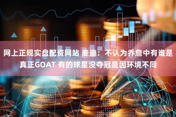 网上正规实盘配资网站 麦迪：不认为乔詹中有谁是真正GOAT 有的球星没夺冠是因环境不同