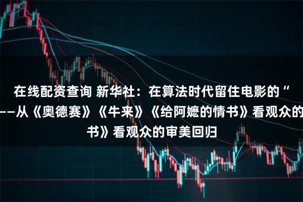 在线配资查询 新华社：在算法时代留住电影的“人味儿”——从《奥德赛》《牛来》《给阿嬷的情书》看观众的审美回归