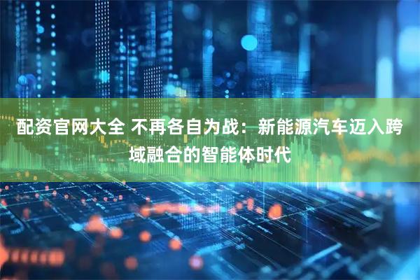 配资官网大全 不再各自为战：新能源汽车迈入跨域融合的智能体时代
