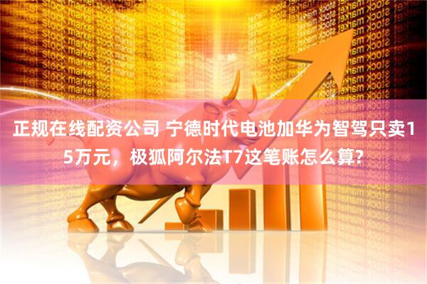 正规在线配资公司 宁德时代电池加华为智驾只卖15万元，极狐阿尔法T7这笔账怎么算?