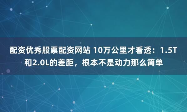配资优秀股票配资网站 10万公里才看透：1.5T和2.0L的差距，根本不是动力那么简单